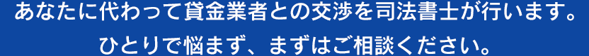 あなたに代わって貸金業者との交渉を司法書士が行います。ひとりで悩まず、まずはご相談ください。